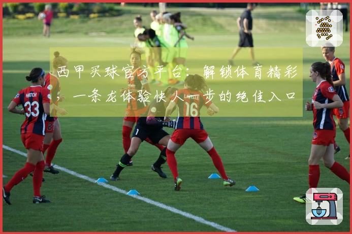 西甲买球官方平台：解锁体育精彩，一条龙体验快人一步的绝佳入口