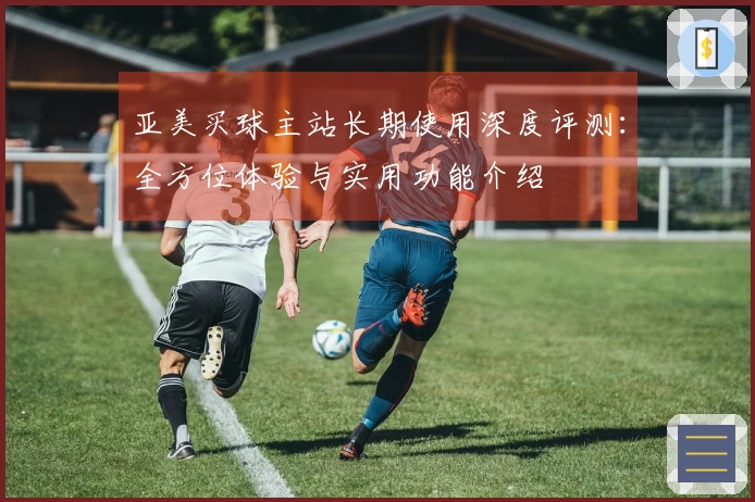 亚美买球主站长期使用深度评测：全方位体验与实用功能介绍
