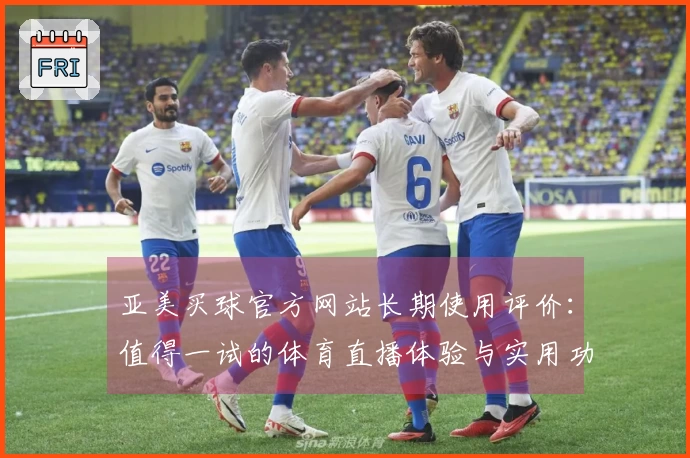 亚美买球官方网站长期使用评价：值得一试的体育直播体验与实用功能反馈