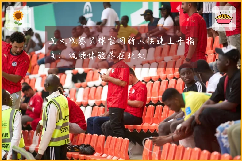 五大联赛买球官网新人快速上手指南：流畅体验尽在此处
