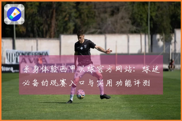 亲身体验西甲买球官方网站：球迷必备的观赛入口与实用功能评测