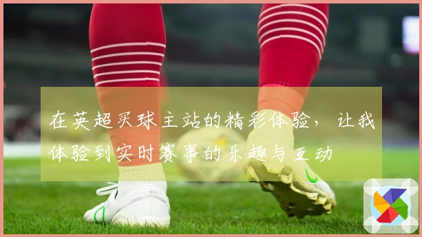 在英超买球主站的精彩体验，让我体验到实时赛事的乐趣与互动